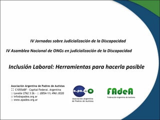 IV Jornadas sobre Judicialización de la Discapacidad
IV Asamblea Nacional de ONGs en judicialización de la Discapacidad
Asociación Argentina de Padres de Autistas
:: C1055ABF – Capital Federal. Argentina
:: Lavalle 2762 3 26 - :: (0054-11) 4961.8320
:: info@apadea.org.ar
:: www.apadea.org.ar
Inclusión Laboral: Herramientas para hacerla posible
 