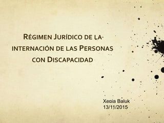 RÉGIMEN JURÍDICO DE LA
INTERNACIÓN DE LAS PERSONAS
CON DISCAPACIDAD
Xenia Baluk
13/11/2015
 