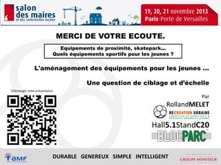 Télécharger

MERCI DE VOTRE ECOUTE.
Equipements de proximité, skatepark...
Quels équipements sportifs pour les jeunes ?

L'aménagement des équipements pour les jeunes …
Une question de ciblage et d’échelle
Télécharger cette présentation

Par

RollandMELET

Hall5.1StandC20

DURABLE GENEREUX SIMPLE INTELLIGENT

 