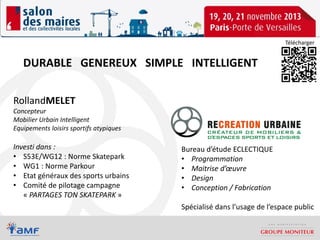 Télécharger

DURABLE GENEREUX SIMPLE INTELLIGENT
RollandMELET

Concepteur
Mobilier Urbain Intelligent
Equipements loisirs sportifs atypiques

Investi dans :
• S53E/WG12 : Norme Skatepark
• WG1 : Norme Parkour
• Etat généraux des sports urbains
• Comité de pilotage campagne
« PARTAGES TON SKATEPARK »

Bureau d’étude ECLECTIQUE
• Programmation
• Maitrise d’œuvre
• Design
• Conception / Fabrication
Spécialisé dans l’usage de l’espace public

 