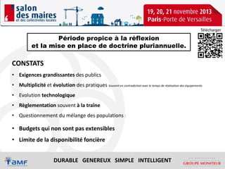 Télécharger

Période propice à la réflexion
et la mise en place de doctrine pluriannuelle.

CONSTATS
• Exigences grandissantes des publics
• Multiplicité et évolution des pratiques Souvent en contradiction avec le temps de réalisation des équipements
• Evolution technologique
• Règlementation souvent à la traîne
• Questionnement du mélange des populations :

• Budgets qui non sont pas extensibles
• Limite de la disponibilité foncière
DURABLE GENEREUX SIMPLE INTELLIGENT

 