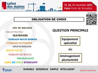 Télécharger

OBLIGATION DE CHOIX
SITE DE BOULDER
TABLE DE PING-PONG

QUESTION PRINCIPALE

SKATEPARK
TERRAIN MULTI SPORTS

FITNESS OUTDOOR
CIRCUIT DE MODELISME

BEACH VOLLEY
TERRAIN DE BOULE
PARCOUR SANTE
AIRE DE JEUX D’ENFANT

Equipement
spécialisé
OU

Aménagement
pluriactivité

DURABLE GENEREUX SIMPLE INTELLIGENT

 