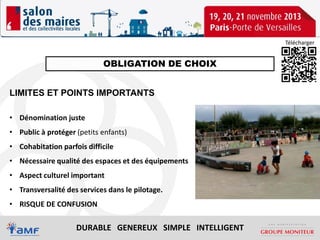 Télécharger

OBLIGATION DE CHOIX
LIMITES ET POINTS IMPORTANTS
• Dénomination juste
• Public à protéger (petits enfants)
• Cohabitation parfois difficile
• Nécessaire qualité des espaces et des équipements
• Aspect culturel important
• Transversalité des services dans le pilotage.
• RISQUE DE CONFUSION

DURABLE GENEREUX SIMPLE INTELLIGENT

 