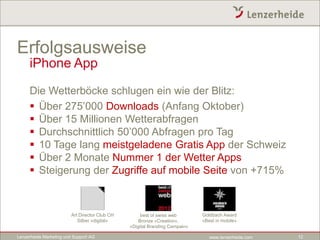 Erfolgsausweise
     iPhone App

     Die Wetterböcke schlugen ein wie der Blitz:
      Über 275’000 Downloads (Anfang Oktober)
      Über 15 Millionen Wetterabfragen
      Durchschnittlich 50’000 Abfragen pro Tag
      10 Tage lang meistgeladene Gratis App der Schweiz
      Über 2 Monate Nummer 1 der Wetter Apps
      Steigerung der Zugriffe auf mobile Seite von +715%



                         Art Director Club CH        best of swiss web       Goldbach Award
                            Silber «digital»        Bronze «Creation»,       «Best in mobile»
                                                «Digital Branding Campain»

Lenzerheide Marketing und Support AG                                            www.lenzerheide.com   12
 