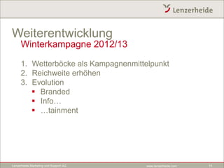 Weiterentwicklung
     Winterkampagne 2012/13

     1. Wetterböcke als Kampagnenmittelpunkt
     2. Reichweite erhöhen
     3. Evolution
         Branded
         Info…
         …tainment




Lenzerheide Marketing und Support AG   www.lenzerheide.com   15
 