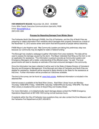 FOR IMMEDIATE RELEASE: November 20, 2013 10:00AM
From: Billie Tewalt, Executive Communications Specialist, FNSB
Email: Btewalt@fnsb.us
(907) 459-1304
Process for Reporting Damage From Winter Storm
The Fairbanks North Star Borough (FNSB), the City of Fairbanks, and the City of North Pole are
preparing to collect information from residents about damages their property received as a result of
the November 12, 2013 severe winter wind storm that left thousands of people without electricity.
FNSB Mayor Luke Hopkins said, “We Community Leaders are taking this preliminary step now
because our community may be eligible for state or federal funding.”
The Borough has created a webpage to gather information from area residents. The data will be
used to assess the damage caused by the storm. The Mayor reiterated that filling out the form is not
an application for assistance. “The information is going to provide us Community Leaders and
Emergency Managers with a better understanding of the affected areas,” he said. The local
governments will need to develop an estimate of the total uninsured damages in the community.
Once the information has been collected it will be sent to the State of Alaska Division of Homeland
Security and Emergency Management. If the Borough and cities of Fairbanks and North Pole are
eligible for assistance, residents will be required to apply directly to the State for the assistance at
that time. Further information will be provided as it becomes available.
The link to the survey can be found at: www.fnsb.us/pda Additional information is included in the
attached flier.
Internet access is available at the Noel Wien Library. Noel Wien Library hours are MondayThursday 10AM-9PM, Friday, 10AM-6PM, Saturday 10AM-5PM and Sunday 1PM-5PM. The Noel
Wien Library is located at the corner of Airport Way and Cowles Street.
For more information, or to telephonically report damage please contact the FNSB Emergency
Operations Department at 907-459-1453 during normal business hours.
If residents within the City of Fairbanks have questions they can also contact the Ernie Misewicz with
the Fairbanks Fire Department at (907) 450-6615

 