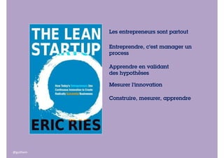 Les entrepreneurs sont partout
Entreprendre, c’est manager un
process
Apprendre en validant
des hypothèses
Mesurer l’innovation
Construire, mesurer, apprendre

@guilhem

 