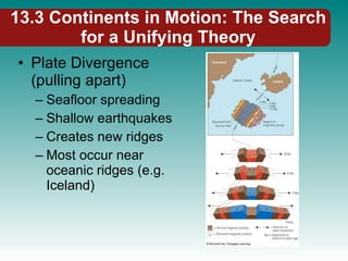 13.3 Continents in Motion: The Search for a Unifying Theory Plate Divergence (pulling apart) Seafloor spreading Shallow earthquakes Creates new ridges Most occur near oceanic ridges (e.g. Iceland) 