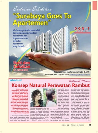 Exclusive Exhibition
    “Surabaya Goes To
    Apartemen”
    kini saatnya anda tahu lebih
                                                                                                                             DON’t
                                                                                                                                 Miss             it
    banyak peluang investasi
    apartemen dan
    bagaimana cara
    memilih
    apartemen
    yang terbaik




     Ikuti dan
     saksikan
     16 – 25 Juli 2010
                                                                                    Diselenggarakan atas kerjasama Probiz & AJBS
                                                                 Hotline 031.7866.6233 atau email: marketingprobiz@gmail.com


advertorial                                                                                                      Natural Mona
  Konsep Natural Perawatan rambut
           berdiri dengan nama                                                              seketika bila salon ini   dan dibantu oleh asisten-asisten-
 natural mona, maka tidaklah                                                                pun, kemudian mulai       nya yang handal dan profesional
   salah bila salon yang berdiri                                                            dikenal dan terus         dalam pengerjaannya. Bahkan untuk
  sejak tanggal 26 mei 2009 ini                                                             membuka cabang di         colouring, dikerjakan langsung oleh
    mengusung konsep natural,                                                               beberapa tempat di        master colouring yang profesional.
   baik dalam gaya, perawatan                                                               Surabaya. Itu tak lain    Khusus untuk daerah barat dikerja-
maupun trend-trend baru yang                                                                adalah karena pen-        kan oleh Mr. Sonny, sedang untuk
    ditawarkan. dengan konsep                                                               anganan profesional       daerah Timur dikerjakan oleh Mr.
 yang serba natural dan selalu                                                              dari Ms Monalisa be-      donny dan Ms Indah.
up to date, natural mona, akan                                                              serta empat timnya           Itulah makanya, tak salah bila
    selalu siap membantu anda                                                               yang handal dan solid     kemudian salon ini berkembang
yang ingin tampil beda dengan                                                               dalam      menangani      terus, sehingga kini dapat mem-
  gaya baru. siapkan diri anda                                                              customer. di salon ini    buka cabang di Surabaya Barat.
    untuk mendapatkan penan-         Monalisa, wanita asal kota Blitar yang                 Anda bisa mendapat-       dan kini, untuk makin memanjakan
  ganan profesional dimulai dari     beberapa tahun lalu hijrah ke kota       kan pelayanan dari tim yang ramah,      Anda, Selama bulan Juni, bertepa-
cutting, colouring, make up, styl-   Surabaya ini. dengan keberanian,         handal dan profesional. Belum lagi      tan dengan hari jadi Salon, Anda
       ing, perming, body spa dll.   kegigihan plus bekal pengalaman          didukung oleh tempat yang nyaman        bisa mendapatkan disc up to 40%.
                                     ilmu yang dipelajari dari Rudi Hadi      dengan suasana yang cozy, serta         Selamat Mencoba. datang saja
    Memang tak ada kata terlambat    Suwarno, wanita ini merintis usaha       sambutan yang hangat dan ramah          langsung ke Jl. Raya ngagel 161
untuk belajar. Hanya butuh tekad     tata kecantikan rambut dan kulit dan     dari para karyawannya.                  (031)81055234, Jl. Villa Bukit Mas
dan kegigihan, maka segalanya bisa   berkembang hingga saat ini.                 Cutting dan make up dikerja-         RQ-6, (031)5676411, (031)2179511.
diraih. Itulah yang dilakukan oleh       Bukanlah sebuah keberhasilan         kan langsung oleh Ms. Monalisa                                           (*)


                                                                                                    edISI 13
                                                                                                           2          TAHun 2           2010            23
 