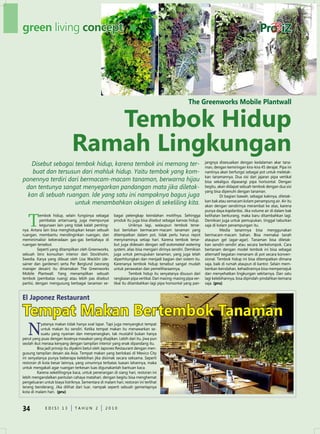 green living concept




                                                                                                    The Greenworks Mobile Plantwall


                                 Tembok Hidup
                              ramah Lingkungan
   Disebut sebagai tembok hidup, karena tembok ini memang ter-                                                 jangnya disesuaikan dengan kedalaman akar tana-
                                                                                                               man, dengan kemiringan kira-kira 45 derajat. Pipa ini
    buat dan tersusun dari mahluk hidup. Yaitu tembok yang kom-                                                nantinya akan berfungsi sebagai pot untuk meletak-
                                                                                                               kan tanamannya. dua sisi dari jajaran pipa vertikal
ponennya terdiri dari bermacam-macam tanaman, berwarna hijau                                                   bisa sekaligus dipasangi pipa horisontal. dengan
 dan tentunya sangat menyegarkan pandangan mata jika diletak-                                                  begitu, akan didapat sebuah tembok dengan dua sisi
                                                                                                               yang bisa dipenuhi dengan tanaman.
  kan di sebuah ruangan. Ide yang satu ini nampaknya bagus juga                                                          di bagian bawah, sebagai kakinya, diletak-
                   untuk menambahkan oksigen di sekeliling kita.                                               kan bak atau semacam kolam penampung air. Air itu
                                                                                                               akan dengan sendirinya merambat ke atas, karena
                                                                                                               punya daya kapilaritas. Jika volume air di dalam bak


   T
           embok hidup, selain fungsinya sebagai       bagai pelengkap keindahan motifnya. Sehingga            kelihatan berkurang, maka baru ditambahkan lagi.
           pembatas antarruang, juga mempunyai         produk itu juga bisa disebut sebagai kanvas hidup.      demikian juga untuk pemupukan, tinggal taburkan
           kegunaan lain yang tidak kalah penting-               uniknya lagi, walaupun tembok terse-          saja di kolam penampungan itu.
nya. Antara lain bisa menghidupkan kesan sebuah        but berisikan bermacam-macam tanaman yang                         Media tanamnya bisa menggunakan
ruangan, membantu mendinginkan ruangan, dan            ditempatkan dalam pot, tidak perlu harus repot          bermacam-macam bahan. Bisa memakai tanah
meminimalisir keberadaan gas-gas berbahaya di          menyiraminya setiap hari. Karena tembok terse-          ataupun gel (agar-agar). Tanaman bisa diletak-
ruangan tersebut.                                      but juga didesain dengan self-automated watering        kan sendiri-sendiri atau secara berkelompok. Cara
          Seperti yang ditampilkan oleh Greenworks,    system, alias bisa mengairi dirinya sendiri. demikian   bertanam dengan model tembok ini bisa sebagai
sebuah biro konsultan interior dari Stockholm,         juga untuk pemupukan tanaman, yang juga telah           alternatif kegiatan menanam di pot secara konven-
Swedia. Karya yang dibuat oleh Lisa Wacklin (de-       diperhitungkan dan menjadi bagian dari sistem itu.      sional. Tembok hidup ini bisa ditempatkan dimana
sainer dan gardener) serta Per Berglund (seorang       Karenanya tembok hidup tersebut sangat mudah            saja, baik di rumah ataupun di kantor. Selain mem-
manajer desain) itu dinamakan The Greenworks           untuk perawatan dan pemeliharaannya.                    berikan keindahan, kehadirannya bisa mempersejuk
Mobile Plantwall. Yang menampilkan sebuah                        Tembok hidup itu senyatanya disusun dari      dan menyehatkan lingkungan sekitarnya. dan satu
tembok (pembatas ruang) atau lebih pas disebut         rangkaian pipa vertikal. dari masing-masing pipa ver-   lagi kelebihannya, bisa dipindah-pindahkan kemana
partisi, dengan mengusung berbagai tanaman se-         tikal itu ditambahkan lagi pipa horisontal yang pan-    saja. (pru)


El Japonez restaurant

Tempat Makan Bertembok Tanaman
   N
           yatanya makan tidak hanya soal lapar. Tapi juga menyangkut tempat
           untuk makan itu sendiri. Ketika tempat makan itu menawarkan se-
           suatu yang nyaman dan menyenangkan, tak mustahil bukan hanya
perut yang puas dengan lezatnya masakan yang disajikan. Lebih dari itu, jiwa pun
seolah ikut merasa kenyang dengan tampilan interior yang enak dipandang itu.
         Bisa jadi prinsip itu diyakini betul oleh Japonez Restaurant dengan men-
gusung tampilan desain ala Asia. Tempat makan yang berlokasi di Mexico City
ini senyatanya punya beberapa kelebihan jika disimak secara seksama. Seperti
restoran di kota besar lainnya, yang umumnya terbatas luasan lahannya, maka
untuk mengakali agar ruangan terkesan luas digunakanlah bantuan kaca.
         Karena sekelilingnya kaca, untuk penerangan di siang hari, restoran ini
lebih mengandalkan pantulan cahaya matahari, dengan begitu bisa menghemat
pengeluaran untuk biaya listriknya. Sementara di malam hari, restoran ini terlihat
terang benderang. Jika dilihat dari luar, nampak seperti sebuah gemerlapnya
kota di malam hari. (pru)



34           edISI 13           TAHun 2           2010
 