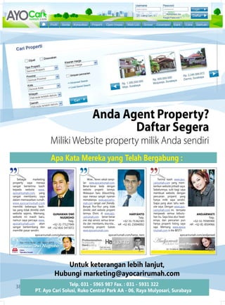 Anda Agent Property?
                                                                     Daftar segera
                                 miliki Website property milik anda sendiri
                                 Apa Kata Mereka yang Telah Bergabung :

    Sebagai      marketing                                Wow... keren sekali tampi-                               Terima kasih www.ayo-
property saya merasa                                  lan www.ayocarirumah.com.                                carirumah.com yang mem-
sangat berterima kasih                                Benar-benar beda dengan                                  berikan website pribadi saya.
kepada website www.                                   website properti lainnya.                                Sebelumnya, sulit bagi saya
ayocarirumah.com, yang                                Walaupun baru dilaunching,                               membuat website, dengan
sangat membantu saya                                  saya merasa sangat nyaman                                pencarian properti yang
dalam memasarkan rumah.                               memakainya. www.ayocariru-                               hanya milik saya sendiri.
www.ayocarirumah.com                                  mah.com sangat user friendly.                            Siapa yang akan tahu web-
memiliki beberapa fasili-                             Banyak fitur-fitur yang tidak                            site saya. dengan www.ayo-
tas yang tidak dimiliki oleh                          dimiliki oleh website properti                           carirumah.com ini, ternyata
website sejenis. Memang,           GUNAWAN dWi        lainnya. disini, di www.ayo-              HArYANTO       menjawab semua kebutu-               ANdJArWATi
website ini masih baru,                 NUGrOHO       carirumah.com benar-benar                        Telp.   han itu. Saya bisa atur head-                 Telp.
namun saya percaya www.                       Telp.   one stop service, semua terse-       +62-31-71362365     ernya, dan pencarian pun          +62-31-70585900
ayocarirumah.com       akan        +62-31-77127949    dia dan membantu kita-kita...    HP. +62-81-230040002    hanya properti listing saya     HP. +62-81-8504966
sangat berkembang dan          HP. +62-816-5473072    marketing properti. Sukses                               saja. Memang www.ayoca
memiliki pasar sendiri.                               www.ayocarirumah.com.                                    rirumah.com is the BEST!!
                   ayocarirumah.com/gdwinugroho                              ayocarirumah.com/haryy_rwm                                ayocarirumah.com/andjarwati




                                      Untuk keterangan lebih lanjut,
                                   Hubungi marketing@ayocarirumah.com
  38                               Telp. 031 - 5965 987 Fax. : 031 - 5931 322
                   PT. Ayo Cari Solusi, ruko Central Park AA - 06, raya Mulyosari, Surabaya
 