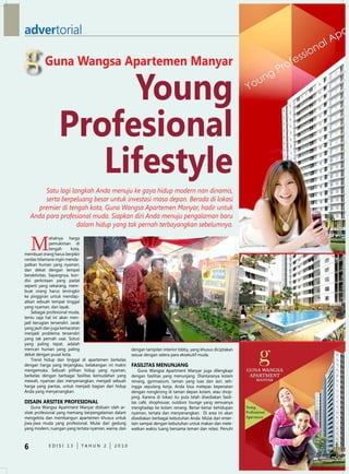 advertorial

          Guna Wangsa Apartemen Manyar

                      Young
                 Profesional
                    Lifestyle
         Satu lagi langkah Anda menuju ke gaya hidup modern nan dinamis,
         serta berpeluang besar untuk investasi masa depan. Berada di lokasi
      premier di tengah kota, Guna Wangsa Apartemen Manyar, hadir untuk
    Anda para profesional muda. Siapkan diri Anda menuju pengalaman baru
                     dalam hidup yang tak pernah terbayangkan sebelumnya.


    M
              ahalnya harga
              pemukiman di
              tengah      kota,
membuat orang harus berpikir
cerdas bilamana ingin menda-
patkan hunian yang nyaman,
dan dekat dengan tempat
beraktivitas. Sayangnya, kon-
disi perkotaan yang padat
seperti yang sekarang, mem-
buat orang harus tersingkir
ke pinggiran untuk mendap-
atkan sebuah tempat tinggal
yang nyaman, dan layak.
    Sebagai profesional muda,
tentu saja hal ini akan men-
jadi kerugian tersendiri. Jarak
yang jauh dan juga kemacetan
menjadi problema tersendiri
yang tak pernah usai. Solusi
yang paling tepat, adalah
mencari hunian yang paling                             dengan tampilan interior lobby, yang khusus diciptakan
dekat dengan pusat kota.                               sesuai dengan selera para eksekutif muda.
    Trend hidup dan tinggal di apartemen berkelas
dengan harga yang terjangkau, belakangan ini makin     FASiLiTAS MENUNJANG
mengemuka. Sebuah pilihan hidup yang nyaman,               Guna Wangsa Apartment Manyar juga dilengkapi
berkelas dengan berbagai fasilitas kemudahan yang      dengan fasilitas yang menunjang. diantaranya kolam
mewah, nyaman dan menyenangkan, menjadi sebuah         renang, gymnasium, taman yang luas dan asri, seh-
harga yang pantas, untuk menjadi bagian dari hidup     ingga sepulang kerja, Anda bisa melepas kepenatan
Anda yang menyenangkan.                                dengan nongkrong di taman depan kolam, atau shop-
                                                       ping. Karena di lokasi itu pula telah disediakan fasili-
diSAiN ArSiTEK PrOFESiONAL                             tas café, shophouse, outdoor lounge yang semuanya
    Guna Wangsa Apartment Manyar didisain oleh ar-     menghadap ke kolam renang. Benar-benar kehidupan
sitek profesional yang memang berpengalaman dalam      nyaman, tertata dan menyenangkan. di area ini akan
mengelola dan membangun apartemen khusus untuk         disediakan berbagai kebutuhan Anda. Mulai dari enter-
jiwa-jiwa muda yang profesional. Mulai dari gedung     tain sampai dengan kebutuhan untuk makan dan mele-
yang modern, ruangan yang tertata nyaman, warna, dan   watkan waktu luang bersama teman dan relasi. Penuhi



6           edISI 13         TAHun 2          2010
 