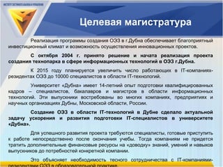 Целевая магистратура Реализация программы создания ОЭЗ в г.Дубна обеспечивает благоприятный инвестиционный климат и возможность осуществления инновационных проектов.  С октября 2004 г. принято решение и начата реализация проекта создания технопарка в сфере информационных технологий в ОЭЗ г.Дубна.  К 201 5  году планируется увеличить число работающих в  IT- компаниях-резидентах ОЭЗ до 10000 специалистов в области  IT- технологий. Университет «Дубна» имеет 14-летний опыт подготовки квалифицированных кадров – специалистов, бакалавров и магистров в области информационных технологий. Эти выпускники востребованы во многих компаниях, предприятиях и научных организациях Дубны, Московской области, России. Создание ОЭЗ в области  IT- технологий в Дубне сделало актуальной задачу ускорения и развития подготовки  IT- специалистов в университете «Дубна». Для успешного развития проекта требуются специалисты, готовые приступить к работе непосредственно после окончания учебы. Тогда компаниям не придется тратить дополнительные финансовые ресурсы на «доводку» знаний, умений и навыков выпускников до потребностей конкретной компании.  Это объясняет необходимость тесного сотрудничества с  IT- компаниями-резидентами ОЭЗ в образовательной практике. 