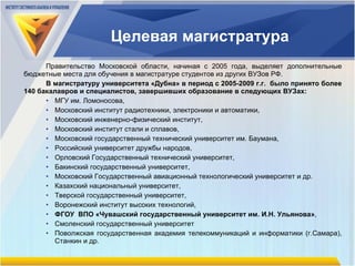 Целевая магистратура Правительство Московской области, начиная с 2005 года, выделяет дополнительные бюджетные места для обучения в магистратуре студентов из других ВУЗов РФ. В магистратуру университета «Дубна» в период с 2005-2009 г.г.  было принято более 140 бакалавров и специалистов, завершивших образование в следующих ВУЗах:  МГУ им. Ломоносова,  Московский институт радиотехники, электроники и автоматики,  Московский инженерно-физический институт,  Московский институт стали и сплавов,  Московский государственный технический университет им. Баумана,  Российский университет дружбы народов,  Орловский Государственный технический университет,  Бакинский государственный университет,  Московский Государственный авиационный технологический университет и др. Казахский национальный университет,  Тверской государственный университет,  Воронежский институт высоких технологий,  ФГОУ  ВПО «Чувашский государственный университет им. И.Н. Ульянова» ,  Смоленский государственный университет Поволжская государственная академия телекоммуникаций и информатики (г.Самара), Станкин и др. 