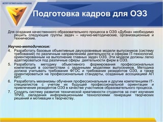 Подготовка кадров для ОЭЗ Для создания качественного образовательного процесса в ОЭЗ «Дубна» необходимо решить следующие группы задач  –  научно-методические, организационные и технические. Научно-методические: Разработать базовые объективные двухуровневые модели выпускников (систему требований) по различным направлениям деятельности и сферам  IT -технологий, ориентированным на выполнение главных задач ОЭЗ. Эти модели должны легко адаптироваться под различные сферы  деятельности фирм в ОЭЗ.  Разработать методику объективного формирования профессиональных компетенций в соответствии с заданными моделями выпускников. Методика должна учитывать требования ФГОС и требования резидентов ОЭЗ, а также ориентироваться на профессиональные стандарты, созданные ассоциацией АП   КИТ. Разработать механизмы обучения профессиональным и другим компетенциям  IT -специалистов с учетом их будущей профессиональной ориентации и привлечения резидентов ОЭЗ в качестве участников образовательного процесса. Создать систему развития технической креативности студентов за счет изучения ТРИЗ, овладения информационными технологиями генерации творческих решений и мотивации к творчеству. 