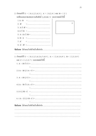 25

2. กาหนดให้ U = { 0, 1, 2, 3, 4, 5 }, A = { 0, 2, 4 } และ B = { 2 }
   จงเขียนแผȨาพแสดงความสัมพันธ์ A, B และ U และหา๶ซตต่อไปนี้
    1. A – B = …………………………………
    2. B      = ………………………..….…..…                                           U
    3. A  B = ………………………………….
    4. A  B = …………………………………
    5. A – (A  B) = ………………………..……
    6. B – A = ………………………………….
    7. A      = ………………………………….
    8. A – B =……………………………………
ข้ อสั งเกต มีคาตอบในข้อใดบ้างที่เท่ากัน …………………………………………………………
……………………………………………………………………………………………………..
3. กาหนดให้ U = { 0, 1, 2, 3, 4, 5, 6, 7, 8, 9 }, A = { 2, 4, 5, 8, 9 }, B = { 2, 3, 5, 9 }
    และ C = { 1, 3, 5, 7 } จงหา๶ซตต่อไปนี้
    1. A – ( B  C ) = ……………………………………………………………………………...
                      = ……………………………………………………………………………...
    2. ( A – B)  ( A – C ) = ..……………………………………………………………………...
                      = ……………………………………………………………………………...
    3. A – ( B  C ) = ……………………………………………………………………………...
                      = ……………………………………………………………………………...
    4. ( A – B)  ( A – C ) = ..……………………………………………………………………...
                      = ……………………………………………………………………………...
    5. ( A  B) – C = ..………………………………………………….………………………...
                      = ……………………………………………………………………………...
    6 . ( A – C)  ( B – C ) = ..………………………………………………..…………………...
                      = ……………………………………………………………………………...
ข้ อสั งเกต มีคาตอบในข้อใดบ้างที่เท่ากัน …………………………………………………………
……………………………………………………………………………………………………..
……………………………………………………………………………………………………..
……………………………………………………………………………………………………..
 