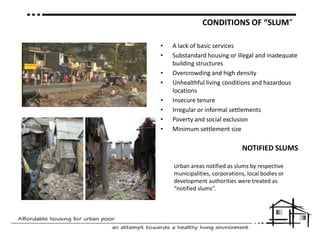 CONDITIONS OF “SLUM” A lack of basic servicesSubstandard housing or illegal and inadequate building structuresOvercrowding and high densityUnhealthful living conditions and hazardous locationsInsecure tenureIrregular or informal settlementsPoverty and social exclusionMinimum settlement sizeNOTIFIED SLUMSUrban areas notified as slums by respective municipalities, corporations, local bodies or development authorities were treated as “notified slums”.