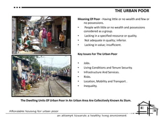 THE URBAN POORMeaning OfPoor - Having little or no wealth and few or no possessions. People with little or no wealth and possessions considered as a group. Lacking in a specified resource or quality.  Not adequate in quality; inferior. Lacking in value; insufficient.Key Issues For The Urban PoorJobs.Living Conditions and Tenure Security.Infrastructure And Services.Risks.Location, Mobility and Transport .Inequality.The Dwelling Units Of Urban Poor In An Urban Area Are Collectively Known As Slum.