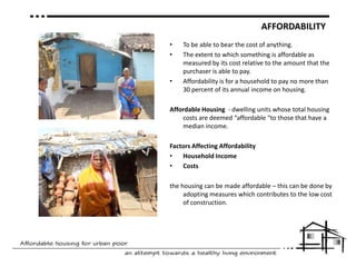 AFFORDABILITYTo be able to bear the cost of anything.The extent to which something is affordable as measured by its cost relative to the amount that the purchaser is able to pay. Affordability is for a household to pay no more than 30 percent of its annual income on housing.Affordable Housing  - dwelling units whose total housing costs are deemed “affordable “to those that have a median income. Factors AffectingAffordabilityHousehold IncomeCoststhe housing can be made affordable – this can be done by adopting measures which contributes to the low cost of construction.