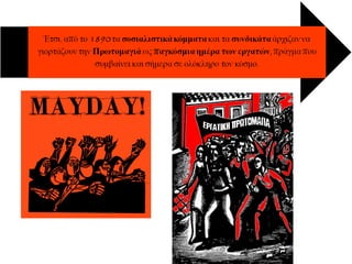 Απεργιες – εργατικη πρωτομαγια
Κύριος τρόπος διεκδίκησης
ήταν οι απεργίες, που συχνά
καταστέλλονταν βίαια.
Την 1η Μάη 1886 μια
εργατική απεργία στο
Σικάγο των ΗΠΑ με
αίτημα την καθιέρωση
οκτάωρης εργασίας
πνίγηκε στο αίμα.
 