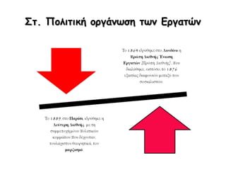 Ε. Νίκες του συνδικαλιστικού – εργατικού
κινήματος τέλη 19ου αι.
Τη μείωση
των ωρών
εργασίας σε
δέκα,
Τη δημιουργία
ταμείων ασφάλισης
που στήριζαν
οικονομικά τους
εργάτες σε περίπτωση
εργατικού
ατυχήματος,
ασθένειας ή
απόλυσης,
Την υπογραφή
συλλογικών
συμβάσεων
εργασίας με τους
εργοδότες που όριζαν
τις κατώτερες
αμοιβές
προστατεύοντας τους
εργάτες, σε κάποιο
βαθμό, από την
υπερεκμετάλλευση.
 