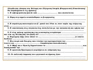 Ολιγόλεπτη άσκηση στη Νεότερη και Σύγχρονη Ιστορία (Βιομηχανική Επανάσταση)
Να συμπληρώσετε τις φράσεις:
1. Η εκβιομηχάνιση ξεκινά από …………………………… και επεκτείνεται
…………..…………………………………………………………………………………………………………
2. Χάρη στη χημεία αναπτύχθηκαν οι βιομηχανίες
…………………………………………….…………………………………………………………………………
……………………………………………………………………………………………………………………..
3. Η κυριότερη καινοτομία του β΄ μισού του 19ου αι. στον τομέα της ενέργειας
είναι ……………………………………………………………………………………..............................
4. Η επανάσταση στις συγκοινωνίες συντελείται με την κατασκευή και χρήση των
……………………………………………………………………………………………………………………
5. Ο νέος τρόπος οργάνωσης της οικονομίας ονομάστηκε ………………………………….
και είχε ως ιδεολογική του βάση τον ……………………………………………………………....
6. Κυρίαρχη τάξη είναι πλέον οι ……………………………………………………,οι οποίοι
διέθεταν ………………………………………………………………………………………………….......
7. Μια σειρά από θεωρίες που τόνιζαν την προτεραιότητα του ……………………
έναντι του …………………………………… ονομάστηκαν σοσιαλιστικές.
8. Ο Μάρξ και ο Έγκελς δημοσίευσαν το ……………………………………………………, και
διακήρυσσαν την …………………………………………………………………………………………..
9. Η εργατική Πρωτομαγιά γιορτάζεται σε ανάμνηση της
…………………………………….……………………………………………………………………………
10. Οι πολιτική έκφραση του εργατικού κινήματος ήταν
………………………………………..………………………………………………….…………………………
………………………………………………………………………………………………………………………
 