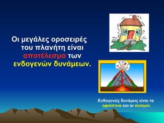 Οι μεγάλες οροσειρές του πλανήτη είναι  αποτέλεσμα  των  ενδογενών δυνάμεων .  Ενδογενείς δυνάμεις είναι τα  ηφαίστεια  και οι  σεισμοί . 