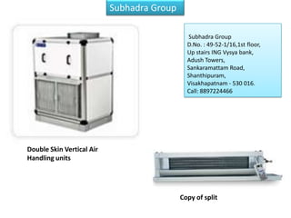 Subhadra Group

                                                        Subhadra Group
                                                        D.No. : 49-52-1/16,1st floor,
                                                        Up stairs ING Vysya bank,
                                                        Adush Towers,
                                                        Sankaramattam Road,
                                                        Shanthipuram,
                                                        Visakhapatnam - 530 016.
                                                        Call: 8897224466



  Authorized systems dealer for BlueStar Ltd. for 3
  districts of Andhra Pradesh – Visakhapatnam,
  Vizianagaram and Srikakulam.
  We have an install base of more than 20000 TR
  spread across every segment.
Double Skin Vertical Air
Handling units




                                                      Copy of split
 