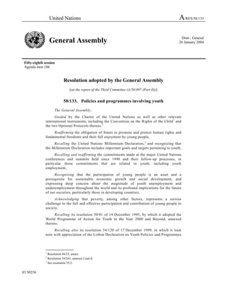 United Nations                                                                 A/RES/58/133

                                                                                                   Distr.: General
                   General Assembly                                                               26 January 2004




 Fifty-eighth session
 Agenda item 106


                             Resolution adopted by the General Assembly
                                  [on the report of the Third Committee (A/58/497 (Part II))]


                             58/133. Policies and programmes involving youth

                      The General Assembly,
                     Guided by the Charter of the United Nations as well as other relevant
               international instruments, including the Convention on the Rights of the Child 1 and
               the two Optional Protocols thereto, 2
                    Reaffirming the obligation of States to promote and protect human rights and
               fundamental freedoms and their full enjoyment by young people,
                    Recalling the United Nations Millennium Declaration, 3 and recognizing that
               the Millennium Declaration includes important goals and targets pertaining to youth,
                     Recalling and reaffirming the commitments made at the major United Nations
               conferences and summits held since 1990 and their follow-up processes, in
               particular those commitments that are related to youth, including youth
               employment,
                    Recognizing that the participation of young people is an asset and a
               prerequisite for sustainable economic growth and social development, and
               expressing deep concern about the magnitude of youth unemployment and
               underemployment throughout the world and its profound implications for the future
               of our societies, particularly those in developing countries,
                     Acknowledging that poverty, among other factors, represents a serious
               challenge to the full and effective participation and contribution of young people to
               society,
                     Recalling its resolution 50/81 of 14 December 1995, by which it adopted the
               World Programme of Action for Youth to the Year 2000 and Beyond, annexed
               thereto,
                    Recalling also its resolution 54/120 of 17 December 1999, in which it took
               note with appreciation of the Lisbon Declaration on Youth Policies and Programmes


               _______________
               1
                 Resolution 44/25, annex.
               2
                 Resolution 54/263, annexes I and II.
               3
                 See resolution 55/2.


03 50256
 
