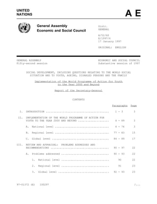 UNITED
NATIONS                                                                       AE
                 General Assembly                       Distr.
                                                        GENERAL
                 Economic and Social Council
                                                        A/52/60
                                                        E/1997/6
                                                        17 January 1997

                                                        ORIGINAL:   ENGLISH



GENERAL ASSEMBLY                                        ECONOMIC AND SOCIAL COUNCIL
Fifty-second session                                    Substantive session of 1997


       SOCIAL DEVELOPMENT, INCLUDING QUESTIONS RELATING TO THE WORLD SOCIAL
         SITUATION AND TO YOUTH, AGEING, DISABLED PERSONS AND THE FAMILY

             Implementation of the World Programme of Action for Youth
                            to the Year 2000 and Beyond

                           Report of the Secretary-General


                                       CONTENTS

                                                                  Paragraphs   Page

 I.    INTRODUCTION .........................................       1 - 3       3

II.    IMPLEMENTATION OF THE WORLD PROGRAMME OF ACTION FOR
       YOUTH TO THE YEAR 2000 AND BEYOND ....................       4 - 89      3

       A.   National level ...................................      4 - 76      3

       B.   Regional level ...................................      77 - 83    15

       C.   Global level .....................................      84 - 89    17

III.   REVIEW AND APPRAISAL: PROBLEMS ADDRESSED AND
       RECOMMENDATIONS ......................................       90 - 97    22

       A.   Problems addressed ...............................      90 - 93    22

            1.   National level ...............................       90       22

            2.   Regional level ...............................       91       23

            3.   Global level .................................     92 - 93    23



97-01372 (E)      100297                                                         /...
 