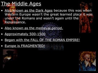 The Middle Ages
• Also known as the Dark Ages because this was when
Western Europe wasn’t the great learned place it was
under the Romans and wasn’t again until the
Renaissance.
• Also known as the medieval period.
• Approximately 500-1500
• Began with the FALL OF THE ROMAN EMPIRE!
• Europe is FRAGMENTED!
 