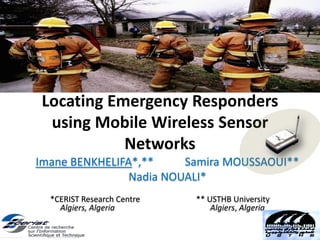 Locating Emergency Responders
using Mobile Wireless Sensor
Networks
Imane BENKHELIFA*,** Samira MOUSSAOUI**
Nadia NOUALI*
*CERIST Research Centre ** USTHB University
Algiers, Algeria Algiers, Algeria
 
