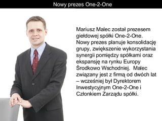 Nowy prezes One-2-One  Mariusz Malec został prezesem giełdowej spółki One-2-One. Nowy prezes planuje konsolidację grupy, zwiększenie wykorzystania synergii pomiędzy spółkami oraz ekspansję na rynku Europy Środkowo Wschodniej.  Malec związany jest z firmą od dwóch lat – wcześniej był Dyrektorem Inwestycyjnym One-2-One i Członkiem Zarządu spółki.  