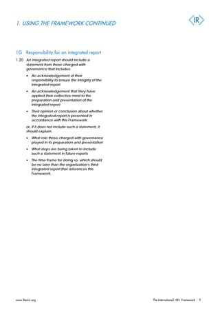 1. USING THE FRAMEWORK CONTINUED
1G Responsibility for an integrated report
1.20 An integrated report should include a
statement from those charged with
governance that includes:
• An acknowledgement of their
responsibility to ensure the integrity of the
integrated report
• An acknowledgement that they have
applied their collective mind to the
preparation and presentation of the
integrated report
• Their opinion or conclusion about whether
the integrated report is presented in
accordance with this Framework
or, if it does not include such a statement, it
should explain:
• What role those charged with governance
played in its preparation and presentation
• What steps are being taken to include
such a statement in future reports
• The time frame for doing so, which should
be no later than the organization’s third
integrated report that references this
Framework.
www.theiirc.org The International <IR> Framework 9
 