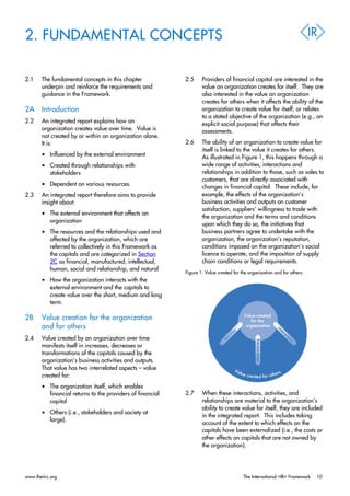 2. FUNDAMENTAL CONCEPTS
2.1 The fundamental concepts in this chapter
underpin and reinforce the requirements and
guidance in the Framework.
2A Introduction
2.2 An integrated report explains how an
organization creates value over time. Value is
not created by or within an organization alone.
It is:
• Influenced by the external environment
• Created through relationships with
stakeholders
• Dependent on various resources.
2.3 An integrated report therefore aims to provide
insight about:
• The external environment that affects an
organization
• The resources and the relationships used and
affected by the organization, which are
referred to collectively in this Framework as
the capitals and are categorized in Section
2C as financial, manufactured, intellectual,
human, social and relationship, and natural
• How the organization interacts with the
external environment and the capitals to
create value over the short, medium and long
term.
2B Value creation for the organization
and for others
2.4 Value created by an organization over time
manifests itself in increases, decreases or
transformations of the capitals caused by the
organization’s business activities and outputs.
That value has two interrelated aspects – value
created for:
• The organization itself, which enables
financial returns to the providers of financial
capital
• Others (i.e., stakeholders and society at
large).
2.5 Providers of financial capital are interested in the
value an organization creates for itself. They are
also interested in the value an organization
creates for others when it affects the ability of the
organization to create value for itself, or relates
to a stated objective of the organization (e.g., an
explicit social purpose) that affects their
assessments.
2.6 The ability of an organization to create value for
itself is linked to the value it creates for others.
As illustrated in Figure 1, this happens through a
wide range of activities, interactions and
relationships in addition to those, such as sales to
customers, that are directly associated with
changes in financial capital. These include, for
example, the effects of the organization’s
business activities and outputs on customer
satisfaction, suppliers’ willingness to trade with
the organization and the terms and conditions
upon which they do so, the initiatives that
business partners agree to undertake with the
organization, the organization’s reputation,
conditions imposed on the organization’s social
licence to operate, and the imposition of supply
chain conditions or legal requirements.
Figure 1: Value created for the organization and for others:
2.7 When these interactions, activities, and
relationships are material to the organization’s
ability to create value for itself, they are included
in the integrated report. This includes taking
account of the extent to which effects on the
capitals have been externalized (i.e., the costs or
other effects on capitals that are not owned by
the organization).
www.theiirc.org The International <IR> Framework 10
 
