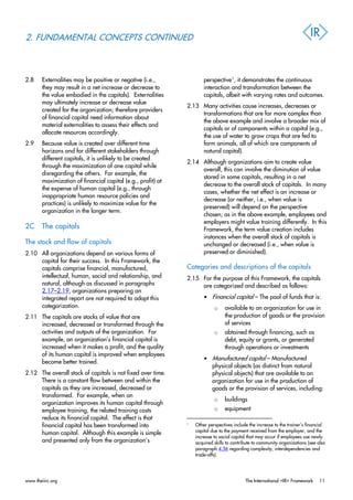 2. FUNDAMENTAL CONCEPTS CONTINUED
2.8 Externalities may be positive or negative (i.e.,
they may result in a net increase or decrease to
the value embodied in the capitals). Externalities
may ultimately increase or decrease value
created for the organization; therefore providers
of financial capital need information about
material externalities to assess their effects and
allocate resources accordingly.
2.9 Because value is created over different time
horizons and for different stakeholders through
different capitals, it is unlikely to be created
through the maximization of one capital while
disregarding the others. For example, the
maximization of financial capital (e.g., profit) at
the expense of human capital (e.g., through
inappropriate human resource policies and
practices) is unlikely to maximize value for the
organization in the longer term.
2C The capitals
The stock and flow of capitals
2.10 All organizations depend on various forms of
capital for their success. In this Framework, the
capitals comprise financial, manufactured,
intellectual, human, social and relationship, and
natural, although as discussed in paragraphs
2.17–2.19, organizations preparing an
integrated report are not required to adopt this
categorization.
2.11 The capitals are stocks of value that are
increased, decreased or transformed through the
activities and outputs of the organization. For
example, an organization’s financial capital is
increased when it makes a profit, and the quality
of its human capital is improved when employees
become better trained.
2.12 The overall stock of capitals is not fixed over time.
There is a constant flow between and within the
capitals as they are increased, decreased or
transformed. For example, when an
organization improves its human capital through
employee training, the related training costs
reduce its financial capital. The effect is that
financial capital has been transformed into
human capital. Although this example is simple
and presented only from the organization’s
perspective1
, it demonstrates the continuous
interaction and transformation between the
capitals, albeit with varying rates and outcomes.
2.13 Many activities cause increases, decreases or
transformations that are far more complex than
the above example and involve a broader mix of
capitals or of components within a capital (e.g.,
the use of water to grow crops that are fed to
farm animals, all of which are components of
natural capital).
2.14 Although organizations aim to create value
overall, this can involve the diminution of value
stored in some capitals, resulting in a net
decrease to the overall stock of capitals. In many
cases, whether the net effect is an increase or
decrease (or neither, i.e., when value is
preserved) will depend on the perspective
chosen; as in the above example, employees and
employers might value training differently. In this
Framework, the term value creation includes
instances when the overall stock of capitals is
unchanged or decreased (i.e., when value is
preserved or diminished).
Categories and descriptions of the capitals
2.15 For the purpose of this Framework, the capitals
are categorized and described as follows:
• Financial capital – The pool of funds that is:
o available to an organization for use in
the production of goods or the provision
of services
o obtained through financing, such as
debt, equity or grants, or generated
through operations or investments
• Manufactured capital – Manufactured
physical objects (as distinct from natural
physical objects) that are available to an
organization for use in the production of
goods or the provision of services, including:
o buildings
o equipment
1
Other perspectives include the increase to the trainer’s financial
capital due to the payment received from the employer, and the
increase to social capital that may occur if employees use newly
acquired skills to contribute to community organizations (see also
paragraph 4.56 regarding complexity, interdependencies and
trade-offs).
www.theiirc.org The International <IR> Framework 11
 