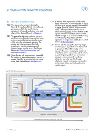 2. FUNDAMENTAL CONCEPTS CONTINUED
2D The value creation process
2.20 The value creation process is depicted in
Figure 2. It is explained briefly in the following
paragraphs, which also identify how the
components of Figure 2 (underlined in the text)
align with the Content Elements in Chapter 4.
2.21 The external environment, including economic
conditions, technological change, societal issues
and environmental challenges, sets the context
within which the organization operates. The
mission and vision encompass the whole
organization, identifying its purpose and
intention in clear, concise terms. (See Content
Element 4A Organizational overview and
external environment.)
2.22 Those charged with governance are responsible
for creating an appropriate oversight structure to
support the ability of the organization to create
value. (See Content Element 4B Governance.)
2.23 At the core of the organization is its business
model, which draws on various capitals as inputs
and, through its business activities, converts them
to outputs (products, services, by-products and
waste). The organization’s activities and its
outputs lead to outcomes in terms of effects on the
capitals. The capacity of the business model to
adapt to changes (e.g., in the availability, quality
and affordability of inputs) can affect the
organization’s longer term viability. (See Content
Element 4C Business model.)
2.24 Business activities include the planning, design
and manufacture of products or the deployment
of specialized skills and knowledge in the
provision of services. Encouraging a culture of
innovation is often a key business activity in terms
of generating new products and services that
anticipate customer demand, introducing
efficiencies and better use of technology,
substituting inputs to minimize adverse social or
environmental effects, and finding alternative
uses for outputs.
Figure 2: The value creation process:
www.theiirc.org The International <IR> Framework 13
 