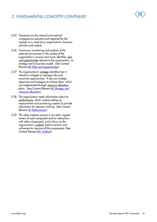 2. FUNDAMENTAL CONCEPTS CONTINUED
2.25 Outcomes are the internal and external
consequences (positive and negative) for the
capitals as a result of an organization’s business
activities and outputs.
2.26 Continuous monitoring and analysis of the
external environment in the context of the
organization’s mission and vision identifies risks
and opportunities relevant to the organization, its
strategy and its business model. (See Content
Element 4D Risks and opportunities.)
2.27 The organization’s strategy identifies how it
intends to mitigate or manage risks and
maximize opportunities. It sets out strategic
objectives and strategies to achieve them, which
are implemented through resource allocation
plans. (See Content Element 4E Strategy and
resource allocation.)
2.28 The organization needs information about its
performance, which involves setting up
measurement and monitoring systems to provide
information for decision-making. (See Content
Element 4F Performance.)
2.29 The value creation process is not static; regular
review of each component and its interactions
with other components, and a focus on the
organization’s outlook, lead to revision and
refinement to improve all the components. (See
Content Element 4G Outlook.)
www.theiirc.org The International <IR> Framework 14
 