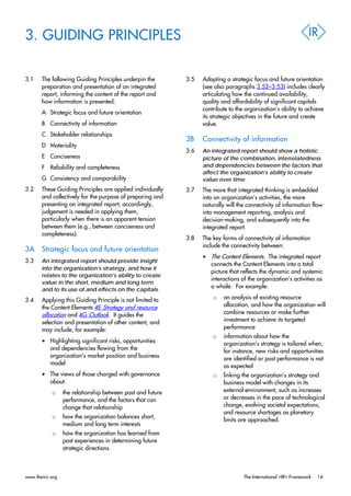 3. GUIDING PRINCIPLES
3.1 The following Guiding Principles underpin the
preparation and presentation of an integrated
report, informing the content of the report and
how information is presented:
A Strategic focus and future orientation
B Connectivity of information
C Stakeholder relationships
D Materiality
E Conciseness
F Reliability and completeness
G Consistency and comparability
3.2 These Guiding Principles are applied individually
and collectively for the purpose of preparing and
presenting an integrated report; accordingly,
judgement is needed in applying them,
particularly when there is an apparent tension
between them (e.g., between conciseness and
completeness).
3A Strategic focus and future orientation
3.3 An integrated report should provide insight
into the organization’s strategy, and how it
relates to the organization’s ability to create
value in the short, medium and long term
and to its use of and effects on the capitals.
3.4 Applying this Guiding Principle is not limited to
the Content Elements 4E Strategy and resource
allocation and 4G Outlook. It guides the
selection and presentation of other content, and
may include, for example:
• Highlighting significant risks, opportunities
and dependencies flowing from the
organization’s market position and business
model
• The views of those charged with governance
about:
o the relationship between past and future
performance, and the factors that can
change that relationship
o how the organization balances short,
medium and long term interests
o how the organization has learned from
past experiences in determining future
strategic directions.
3.5 Adopting a strategic focus and future orientation
(see also paragraphs 3.52–3.53) includes clearly
articulating how the continued availability,
quality and affordability of significant capitals
contribute to the organization’s ability to achieve
its strategic objectives in the future and create
value.
3B Connectivity of information
3.6 An integrated report should show a holistic
picture of the combination, interrelatedness
and dependencies between the factors that
affect the organization’s ability to create
value over time.
3.7 The more that integrated thinking is embedded
into an organization’s activities, the more
naturally will the connectivity of information flow
into management reporting, analysis and
decision-making, and subsequently into the
integrated report.
3.8 The key forms of connectivity of information
include the connectivity between:
• The Content Elements. The integrated report
connects the Content Elements into a total
picture that reflects the dynamic and systemic
interactions of the organization’s activities as
a whole. For example:
o an analysis of existing resource
allocation, and how the organization will
combine resources or make further
investment to achieve its targeted
performance
o information about how the
organization’s strategy is tailored when,
for instance, new risks and opportunities
are identified or past performance is not
as expected
o linking the organization’s strategy and
business model with changes in its
external environment, such as increases
or decreases in the pace of technological
change, evolving societal expectations,
and resource shortages as planetary
limits are approached.
www.theiirc.org The International <IR> Framework 16
 