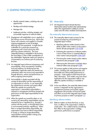 3. GUIDING PRINCIPLES CONTINUED
• Identify material matters, including risks and
opportunities
• Develop and evaluate strategy
• Manage risks
• Implement activities, including strategic and
accountable responses to material matters.
3.13 Engagement with stakeholders occurs regularly in
the ordinary course of business (e.g., day-to-day
liaison with customers and suppliers or broader
ongoing engagement as part of strategic
planning and risk assessment). It might also be
undertaken for a particular purpose (e.g.,
engagement with a local community when
planning a factory extension). The more
integrated thinking is embedded in the business,
the more likely it is that a fuller consideration of
key stakeholders’ legitimate needs and interests is
incorporated as an ordinary part of conducting
business.
3.14 An integrated report enhances transparency and
accountability, which are essential in building
trust and resilience, by disclosing how key
stakeholders’ legitimate needs and interests are
understood, taken into account and responded to
through decisions, actions and performance, as
well as ongoing communication.
3.15 Accountability is closely associated with the
concept of stewardship and the responsibility of
an organization to care for, or use responsibly,
the capitals that its activities and outputs affect.
When the capitals are owned by the
organization, a stewardship responsibility is
imposed on management and those charged with
governance via their legal responsibilities to the
organization.
3.16 When the capitals are owned by others or not
owned at all, stewardship responsibilities may be
imposed by law or regulation (e.g., through a
contract with the owners, or through labour laws
or environmental protection regulations). When
there is no legal stewardship responsibility, the
organization may have an ethical responsibility
to accept, or choose to accept stewardship
responsibilities and be guided in doing so by
stakeholder expectations.
3D Materiality
3.17 An integrated report should disclose
information about matters that substantively
affect the organization’s ability to create
value over the short, medium and long term.
The materiality determination process
3.18 The materiality determination process for the
purpose of preparing and presenting an
integrated report involves:
• Identifying relevant matters based on their
ability to affect value creation as discussed in
Section 2B (see paragraphs 3.21–3.23)
• Evaluating the importance of relevant matters
in terms of their known or potential effect on
value creation (see paragraphs 3.24–3.27)
• Prioritizing the matters based on their relative
importance (see paragraph 3.28)
• Determining the information to disclose about
material matters (see paragraph 3.29).
3.19 This process applies to both positive and negative
matters, including risks and opportunities and
favourable and unfavourable performance or
prospects. It also applies to both financial and
other information. Such matters may have direct
implications for the organization itself or may
affect the capitals owned by or available to
others.
3.20 To be most effective, the materiality determination
process is integrated into the organization’s
management processes and includes regular
engagement with providers of financial capital
and others to ensure the integrated report meets
its primary purpose as noted in paragraph 1.7.
Identifying relevant matters
3.21 Relevant matters are those that have, or may
have, an effect on the organization’s ability to
create value. This is determined by considering
their effect on the organization’s strategy,
governance, performance or prospects.
www.theiirc.org The International <IR> Framework 18
 