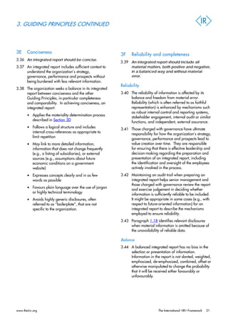 3. GUIDING PRINCIPLES CONTINUED
3E Conciseness
3.36 An integrated report should be concise.
3.37 An integrated report includes sufficient context to
understand the organization’s strategy,
governance, performance and prospects without
being burdened with less relevant information.
3.38 The organization seeks a balance in its integrated
report between conciseness and the other
Guiding Principles, in particular completeness
and comparability. In achieving conciseness, an
integrated report:
• Applies the materiality determination process
described in Section 3D
• Follows a logical structure and includes
internal cross-references as appropriate to
limit repetition
• May link to more detailed information,
information that does not change frequently
(e.g., a listing of subsidiaries), or external
sources (e.g., assumptions about future
economic conditions on a government
website)
• Expresses concepts clearly and in as few
words as possible
• Favours plain language over the use of jargon
or highly technical terminology
• Avoids highly generic disclosures, often
referred to as “boilerplate”, that are not
specific to the organization.
3F Reliability and completeness
3.39 An integrated report should include all
material matters, both positive and negative,
in a balanced way and without material
error.
Reliability
3.40 The reliability of information is affected by its
balance and freedom from material error.
Reliability (which is often referred to as faithful
representation) is enhanced by mechanisms such
as robust internal control and reporting systems,
stakeholder engagement, internal audit or similar
functions, and independent, external assurance.
3.41 Those charged with governance have ultimate
responsibility for how the organization’s strategy,
governance, performance and prospects lead to
value creation over time. They are responsible
for ensuring that there is effective leadership and
decision-making regarding the preparation and
presentation of an integrated report, including
the identification and oversight of the employees
actively involved in the process.
3.42 Maintaining an audit trail when preparing an
integrated report helps senior management and
those charged with governance review the report
and exercise judgement in deciding whether
information is sufficiently reliable to be included.
It might be appropriate in some cases (e.g., with
respect to future-oriented information) for an
integrated report to describe the mechanisms
employed to ensure reliability.
3.43 Paragraph 1.18 identifies relevant disclosures
when material information is omitted because of
the unavailability of reliable data.
Balance
3.44 A balanced integrated report has no bias in the
selection or presentation of information.
Information in the report is not slanted, weighted,
emphasized, de-emphasized, combined, offset or
otherwise manipulated to change the probability
that it will be received either favourably or
unfavourably.
www.theiirc.org The International <IR> Framework 21
 