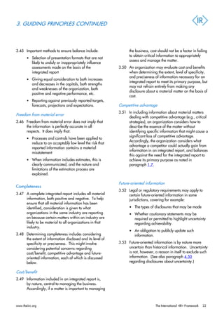 3. GUIDING PRINCIPLES CONTINUED
3.45 Important methods to ensure balance include:
• Selection of presentation formats that are not
likely to unduly or inappropriately influence
assessments made on the basis of the
integrated report
• Giving equal consideration to both increases
and decreases in the capitals, both strengths
and weaknesses of the organization, both
positive and negative performance, etc.
• Reporting against previously reported targets,
forecasts, projections and expectations.
Freedom from material error
3.46 Freedom from material error does not imply that
the information is perfectly accurate in all
respects. It does imply that:
• Processes and controls have been applied to
reduce to an acceptably low level the risk that
reported information contains a material
misstatement
• When information includes estimates, this is
clearly communicated, and the nature and
limitations of the estimation process are
explained.
Completeness
3.47 A complete integrated report includes all material
information, both positive and negative. To help
ensure that all material information has been
identified, consideration is given to what
organizations in the same industry are reporting
on because certain matters within an industry are
likely to be material to all organizations in that
industry.
3.48 Determining completeness includes considering
the extent of information disclosed and its level of
specificity or preciseness. This might involve
considering potential concerns regarding
cost/benefit, competitive advantage and future-
oriented information, each of which is discussed
below.
Cost/benefit
3.49 Information included in an integrated report is,
by nature, central to managing the business.
Accordingly, if a matter is important to managing
the business, cost should not be a factor in failing
to obtain critical information to appropriately
assess and manage the matter.
3.50 An organization may evaluate cost and benefits
when determining the extent, level of specificity,
and preciseness of information necessary for an
integrated report to meet its primary purpose, but
may not refrain entirely from making any
disclosure about a material matter on the basis of
cost.
Competitive advantage
3.51 In including information about material matters
dealing with competitive advantage (e.g., critical
strategies), an organization considers how to
describe the essence of the matter without
identifying specific information that might cause a
significant loss of competitive advantage.
Accordingly, the organization considers what
advantage a competitor could actually gain from
information in an integrated report, and balances
this against the need for the integrated report to
achieve its primary purpose as noted in
paragraph 1.7.
Future-oriented information
3.52 Legal or regulatory requirements may apply to
certain future-oriented information in some
jurisdictions, covering for example:
• The types of disclosures that may be made
• Whether cautionary statements may be
required or permitted to highlight uncertainty
regarding achievability
• An obligation to publicly update such
information.
3.53 Future-oriented information is by nature more
uncertain than historical information. Uncertainty
is not, however, a reason in itself to exclude such
information. (See also paragraph 4.50
regarding disclosures about uncertainty.)
www.theiirc.org The International <IR> Framework 22
 
