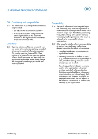 3. GUIDING PRINCIPLES CONTINUED
3G Consistency and comparability
3.54 The information in an integrated report should
be presented:
• On a basis that is consistent over time
• In a way that enables comparison with
other organizations to the extent it is
material to the organization’s own ability
to create value over time.
Consistency
3.55 Reporting policies are followed consistently from
one period to the next unless a change is needed
to improve the quality of information reported.
This includes reporting the same KPIs if they
continue to be material across reporting periods.
When a significant change has been made, the
organization explains the reason for the change,
describing (and quantifying if practicable and
material) its effect.
Comparability
3.56 The specific information in an integrated report
will, necessarily, vary from one organization to
another because each organization creates value
in its own unique way. Nonetheless, addressing
the questions relating to the Content Elements,
which apply to all organizations, helps ensure a
suitable level of comparability between
organizations.
3.57 Other powerful tools for enhancing comparability
(in both an integrated report itself and any
detailed information that it links to) can include:
• Using benchmark data, such as industry or
regional benchmarks
• Presenting information in the form of ratios
(e.g., research expenditure as a percentage of
sales, or carbon intensity measures such as
emissions per unit of output)
• Reporting quantitative indicators commonly
used by other organizations with similar
activities, particularly when standardized
definitions are stipulated by an independent
organization (e.g., an industry body). Such
indicators are not, however, included in an
integrated report unless they are relevant to
the individual circumstances of, and are used
internally by, the organization.
www.theiirc.org The International <IR> Framework 23
 
