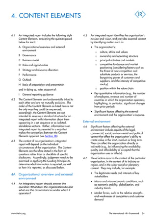 4. CONTENT ELEMENTS
4.1 An integrated report includes the following eight
Content Elements, answering the question posed
below for each:
A Organizational overview and external
environment
B Governance
C Business model
D Risks and opportunities
E Strategy and resource allocation
F Performance
G Outlook
H Basis of preparation and presentation
and in doing so, takes account of:
I General reporting guidance
4.2 The Content Elements are fundamentally linked to
each other and are not mutually exclusive. The
order of the Content Elements as listed here is not
the only way they could be sequenced;
accordingly, the Content Elements are not
intended to serve as a standard structure for an
integrated report with information about them
appearing in a set sequence or as isolated,
standalone sections. Rather, information in an
integrated report is presented in a way that
makes the connections between the Content
Elements apparent (see Section 3B).
4.3 The content of an organization’s integrated
report will depend on the individual
circumstances of the organization. The Content
Elements are therefore stated in the form of
questions rather than as checklists of specific
disclosures. Accordingly, judgement needs to be
exercised in applying the Guiding Principles to
determine what information is reported, as well
as how it is reported, as discussed below.
4A Organizational overview and external
environment
4.4 An integrated report should answer the
question: What does the organization do and
what are the circumstances under which it
operates?
4.5 An integrated report identifies the organization’s
mission and vision, and provides essential context
by identifying matters such as:
• The organization’s:
o culture, ethics and values
o ownership and operating structure
o principal activities and markets
o competitive landscape and market
positioning (considering factors such as
the threat of new competition and
substitute products or services, the
bargaining power of customers and
suppliers, and the intensity of competitive
rivalry)
o position within the value chain
• Key quantitative information (e.g., the number
of employees, revenue and number of
countries in which the organization operates),
highlighting, in particular, significant changes
from prior periods
• Significant factors affecting the external
environment and the organization’s response.
External environment
4.6 Significant factors affecting the external
environment include aspects of the legal,
commercial, social, environmental and political
context that affect the organization’s ability to
create value in the short, medium or long term.
They can affect the organization directly or
indirectly (e.g., by influencing the availability,
quality and affordability of a capital that the
organization uses or affects).
4.7 These factors occur in the context of the particular
organization, in the context of its industry or
region, and in the wider social or planetary
context. They may include, for example:
• The legitimate needs and interests of key
stakeholders
• Macro and micro economic conditions, such
as economic stability, globalization, and
industry trends
• Market forces, such as the relative strengths
and weaknesses of competitors and customer
demand
www.theiirc.org The International <IR> Framework 24
 