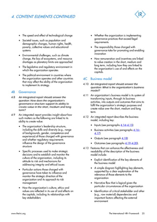 4. CONTENT ELEMENTS CONTINUED
• The speed and effect of technological change
• Societal issues, such as population and
demographic changes, human rights, health,
poverty, collective values and educational
systems
• Environmental challenges, such as climate
change, the loss of ecosystems, and resource
shortages as planetary limits are approached
• The legislative and regulatory environment in
which the organization operates
• The political environment in countries where
the organization operates and other countries
that may affect the ability of the organization
to implement its strategy.
4B Governance
4.8 An integrated report should answer the
question: How does the organization’s
governance structure support its ability to
create value in the short, medium and long
term?
4.9 An integrated report provides insight about how
such matters as the following are linked to its
ability to create value:
• The organization’s leadership structure,
including the skills and diversity (e.g., range
of backgrounds, gender, competence and
experience) of those charged with governance
and whether regulatory requirements
influence the design of the governance
structure
• Specific processes used to make strategic
decisions and to establish and monitor the
culture of the organization, including its
attitude to risk and mechanisms for
addressing integrity and ethical issues
• Particular actions those charged with
governance have taken to influence and
monitor the strategic direction of the
organization and its approach to risk
management
• How the organization’s culture, ethics and
values are reflected in its use of and effects on
the capitals, including its relationships with
key stakeholders
• Whether the organization is implementing
governance practices that exceed legal
requirements
• The responsibility those charged with
governance take for promoting and enabling
innovation
• How remuneration and incentives are linked
to value creation in the short, medium and
long term, including how they are linked to
the organization’s use of and effects on the
capitals.
4C Business model
4.10 An integrated report should answer the
question: What is the organization’s business
model?
4.11 An organization’s business model is its system of
transforming inputs, through its business
activities, into outputs and outcomes that aims to
fulfil the organization’s strategic purposes and
create value over the short, medium and long
term.
4.12 An integrated report describes the business
model, including key:
• Inputs (see paragraphs 4.14–4.15)
• Business activities (see paragraphs 4.16–
4.17)
• Outputs (see paragraph 4.18)
• Outcomes (see paragraphs 4.19–4.20).
4.13 Features that can enhance the effectiveness and
readability of the description of the business
model include:
• Explicit identification of the key elements of
the business model
• A simple diagram highlighting key elements,
supported by a clear explanation of the
relevance of those elements to the
organization
• Narrative flow that is logical given the
particular circumstances of the organization
• Identification of critical stakeholder and other
(e.g., raw material) dependencies and
important factors affecting the external
environment
www.theiirc.org The International <IR> Framework 25
 