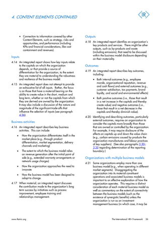 4. CONTENT ELEMENTS CONTINUED
• Connection to information covered by other
Content Elements, such as strategy, risks and
opportunities, and performance (including
KPIs and financial considerations, like cost
containment and revenues).
Inputs
4.14 An integrated report shows how key inputs relate
to the capitals on which the organization
depends, or that provide a source of
differentiation for the organization, to the extent
they are material to understanding the robustness
and resilience of the business model.
4.15 An integrated report does not attempt to provide
an exhaustive list of all inputs. Rather, the focus
is on those that have a material bearing on the
ability to create value in the short, medium and
long term, whether or not the capitals from which
they are derived are owned by the organization.
It may also include a discussion of the nature and
magnitude of the significant trade-offs that
influence the selection of inputs (see paragraph
4.56).
Business activities
4.16 An integrated report describes key business
activities. This can include:
• How the organization differentiates itself in the
market place (e.g., through product
differentiation, market segmentation, delivery
channels and marketing)
• The extent to which the business model relies
on revenue generation after the initial point of
sale (e.g., extended warranty arrangements or
network usage charges)
• How the organization approaches the need to
innovate
• How the business model has been designed to
adapt to change.
4.17 When material, an integrated report discusses
the contribution made to the organization’s long
term success by initiatives such as process
improvement, employee training and
relationships management.
Outputs
4.18 An integrated report identifies an organization’s
key products and services. There might be other
outputs, such as by-products and waste
(including emissions), that need to be discussed
within the business model disclosure depending
on their materiality.
Outcomes
4.19 An integrated report describes key outcomes,
including:
• Both internal outcomes (e.g., employee
morale, organizational reputation, revenue
and cash flows) and external outcomes (e.g.,
customer satisfaction, tax payments, brand
loyalty, and social and environmental effects)
• Both positive outcomes (i.e., those that result
in a net increase in the capitals and thereby
create value) and negative outcomes (i.e.,
those that result in a net decrease in the
capitals and thereby diminish value).
4.20 Identifying and describing outcomes, particularly
external outcomes, requires an organization to
consider the capitals more broadly than those
that are owned or controlled by the organization.
For example, it may require disclosure of the
effects on capitals up and down the value chain
(e.g., carbon emissions caused by products the
organization manufactures and labour practices
of key suppliers). (See also paragraphs 3.30–
3.35 regarding determination of the reporting
boundary.)
Organizations with multiple business models
4.21 Some organizations employ more than one
business model (e.g., when operating in different
market segments). Disaggregating the
organization into its material constituent
operations and associated business models is
important to an effective explanation of how the
organization operates. This requires a distinct
consideration of each material business model as
well as commentary on the extent of connectivity
between the business models (such as the
existence of synergistic benefits) unless the
organization is run as an investment
management business (in which case, it may be
www.theiirc.org The International <IR> Framework 26
 