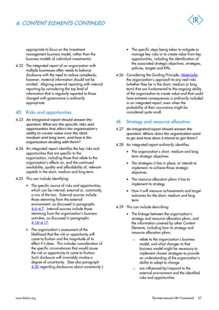 4. CONTENT ELEMENTS CONTINUED
appropriate to focus on the investment
management business model, rather than the
business models of individual investments).
4.22 The integrated report of an organization with
multiple businesses often needs to balance
disclosure with the need to reduce complexity;
however, material information should not be
omitted. Aligning external reporting with internal
reporting by considering the top level of
information that is regularly reported to those
charged with governance is ordinarily
appropriate.
4D Risks and opportunities
4.23 An integrated report should answer the
question: What are the specific risks and
opportunities that affect the organization’s
ability to create value over the short,
medium and long term, and how is the
organization dealing with them?
4.24 An integrated report identifies the key risks and
opportunities that are specific to the
organization, including those that relate to the
organization’s effects on, and the continued
availability, quality and affordability of, relevant
capitals in the short, medium and long term.
4.25 This can include identifying:
• The specific source of risks and opportunities,
which can be internal, external or, commonly,
a mix of the two. External sources include
those stemming from the external
environment, as discussed in paragraphs
4.6–4.7. Internal sources include those
stemming from the organization’s business
activities, as discussed in paragraphs
4.16–4.17.
• The organization’s assessment of the
likelihood that the risk or opportunity will
come to fruition and the magnitude of its
effect if it does. This includes consideration of
the specific circumstances that would cause
the risk or opportunity to come to fruition.
Such disclosure will invariably involve a
degree of uncertainty. (See also paragraph
4.50 regarding disclosures about uncertainty.)
• The specific steps being taken to mitigate or
manage key risks or to create value from key
opportunities, including the identification of
the associated strategic objectives, strategies,
policies, targets and KPIs.
4.26 Considering the Guiding Principle, Materiality,
the organization’s approach to any real risks
(whether they be in the short, medium or long
term) that are fundamental to the ongoing ability
of the organization to create value and that could
have extreme consequences is ordinarily included
in an integrated report, even when the
probability of their occurrence might be
considered quite small.
4E Strategy and resource allocation
4.27 An integrated report should answer the
question: Where does the organization want
to go and how does it intend to get there?
4.28 An integrated report ordinarily identifies:
• The organization’s short, medium and long
term strategic objectives
• The strategies it has in place, or intends to
implement, to achieve those strategic
objectives
• The resource allocation plans it has to
implement its strategy
• How it will measure achievements and target
outcomes for the short, medium and long
term.
4.29 This can include describing:
• The linkage between the organization’s
strategy and resource allocation plans, and
the information covered by other Content
Elements, including how its strategy and
resource allocation plans:
o relate to the organization’s business
model, and what changes to that
business model might be necessary to
implement chosen strategies to provide
an understanding of the organization’s
ability to adapt to change
o are influenced by/respond to the
external environment and the identified
risks and opportunities
www.theiirc.org The International <IR> Framework 27
 
