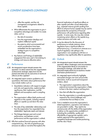 4. CONTENT ELEMENTS CONTINUED
o affect the capitals, and the risk
management arrangements related to
those capitals
• What differentiates the organization to give it
competitive advantage and enable it to create
value, such as:
o the role of innovation
o how the organization develops and
exploits intellectual capital
o the extent to which environmental and
social considerations have been
embedded into the organization’s
strategy to give it a competitive
advantage
• Key features and findings of stakeholder
engagement that were used in formulating its
strategy and resource allocation plans.
4F Performance
4.30 An integrated report should answer the
question: To what extent has the organization
achieved its strategic objectives for the
period and what are its outcomes in terms of
effects on the capitals?
4.31 An integrated report contains qualitative and
quantitative information about performance that
may include matters such as:
• Quantitative indicators with respect to targets
and risks and opportunities, explaining their
significance, their implications, and the
methods and assumptions used in compiling
them
• The organization’s effects (both positive and
negative) on the capitals, including material
effects on capitals up and down the value
chain
• The state of key stakeholder relationships and
how the organization has responded to key
stakeholders’ legitimate needs and interests
• The linkages between past and current
performance, and between current
performance and the organization’s outlook.
4.32 KPIs that combine financial measures with other
components (e.g., the ratio of greenhouse gas
emissions to sales) or narrative that explains the
financial implications of significant effects on
other capitals and other causal relationships
(e.g., expected revenue growth resulting from
efforts to enhance human capital) may be used to
demonstrate the connectivity of financial
performance with performance regarding other
capitals. In some cases, this may also include
monetizing certain effects on the capitals (e.g.,
carbon emissions and water use).
4.33 It may be relevant for the discussion of
performance to include instances where
regulations have a significant effect on
performance (e.g., a constraint on revenues as a
result of regulatory rate setting) or the
organization’s non-compliance with laws or
regulations may significantly affect its operations.
4G Outlook
4.34 An integrated report should answer the
question: What challenges and uncertainties
is the organization likely to encounter in
pursuing its strategy, and what are the
potential implications for its business model
and future performance?
4.35 An integrated report ordinarily highlights
anticipated changes over time and provides
information, built on sound and transparent
analysis, about:
• The organization’s expectations about the
external environment the organization is likely
to face in the short, medium and long term
• How that will affect the organization
• How the organization is currently equipped to
respond to the critical challenges and
uncertainties that are likely to arise.
4.36 Care is needed to ensure the organization’s
stated expectations, aspirations and intentions
are grounded in reality. They need to be
commensurate with the ability of the organization
to deliver on the opportunities available to it
(including the availability, quality and
affordability of appropriate capitals), and a
realistic appraisal of the organization’s
competitive landscape and market positioning,
and the risks it faces.
www.theiirc.org The International <IR> Framework 28
 