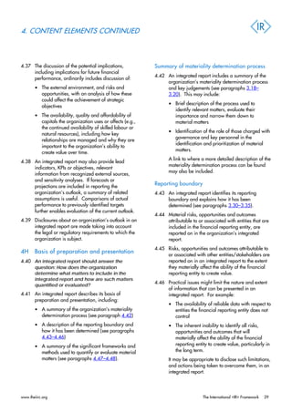 4. CONTENT ELEMENTS CONTINUED
4.37 The discussion of the potential implications,
including implications for future financial
performance, ordinarily includes discussion of:
• The external environment, and risks and
opportunities, with an analysis of how these
could affect the achievement of strategic
objectives
• The availability, quality and affordability of
capitals the organization uses or affects (e.g.,
the continued availability of skilled labour or
natural resources), including how key
relationships are managed and why they are
important to the organization’s ability to
create value over time.
4.38 An integrated report may also provide lead
indicators, KPIs or objectives, relevant
information from recognized external sources,
and sensitivity analyses. If forecasts or
projections are included in reporting the
organization’s outlook, a summary of related
assumptions is useful. Comparisons of actual
performance to previously identified targets
further enables evaluation of the current outlook.
4.39 Disclosures about an organization’s outlook in an
integrated report are made taking into account
the legal or regulatory requirements to which the
organization is subject.
4H Basis of preparation and presentation
4.40 An integrated report should answer the
question: How does the organization
determine what matters to include in the
integrated report and how are such matters
quantified or evaluated?
4.41 An integrated report describes its basis of
preparation and presentation, including:
• A summary of the organization’s materiality
determination process (see paragraph 4.42)
• A description of the reporting boundary and
how it has been determined (see paragraphs
4.43–4.46)
• A summary of the significant frameworks and
methods used to quantify or evaluate material
matters (see paragraphs 4.47–4.48).
Summary of materiality determination process
4.42 An integrated report includes a summary of the
organization’s materiality determination process
and key judgements (see paragraphs 3.18–
3.20). This may include:
• Brief description of the process used to
identify relevant matters, evaluate their
importance and narrow them down to
material matters
• Identification of the role of those charged with
governance and key personnel in the
identification and prioritization of material
matters.
A link to where a more detailed description of the
materiality determination process can be found
may also be included.
Reporting boundary
4.43 An integrated report identifies its reporting
boundary and explains how it has been
determined (see paragraphs 3.30–3.35).
4.44 Material risks, opportunities and outcomes
attributable to or associated with entities that are
included in the financial reporting entity, are
reported on in the organization’s integrated
report.
4.45 Risks, opportunities and outcomes attributable to
or associated with other entities/stakeholders are
reported on in an integrated report to the extent
they materially affect the ability of the financial
reporting entity to create value.
4.46 Practical issues might limit the nature and extent
of information that can be presented in an
integrated report. For example:
• The availability of reliable data with respect to
entities the financial reporting entity does not
control
• The inherent inability to identify all risks,
opportunities and outcomes that will
materially affect the ability of the financial
reporting entity to create value, particularly in
the long term.
It may be appropriate to disclose such limitations,
and actions being taken to overcome them, in an
integrated report.
www.theiirc.org The International <IR> Framework 29
 