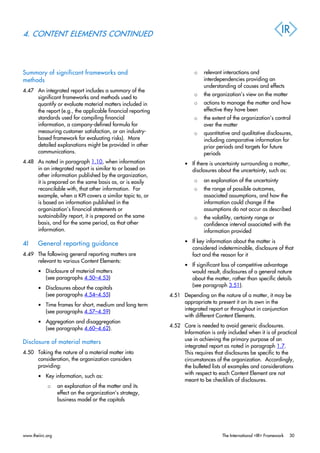 4. CONTENT ELEMENTS CONTINUED
Summary of significant frameworks and
methods
4.47 An integrated report includes a summary of the
significant frameworks and methods used to
quantify or evaluate material matters included in
the report (e.g., the applicable financial reporting
standards used for compiling financial
information, a company-defined formula for
measuring customer satisfaction, or an industry-
based framework for evaluating risks). More
detailed explanations might be provided in other
communications.
4.48 As noted in paragraph 1.10, when information
in an integrated report is similar to or based on
other information published by the organization,
it is prepared on the same basis as, or is easily
reconcilable with, that other information. For
example, when a KPI covers a similar topic to, or
is based on information published in the
organization’s financial statements or
sustainability report, it is prepared on the same
basis, and for the same period, as that other
information.
4I General reporting guidance
4.49 The following general reporting matters are
relevant to various Content Elements:
• Disclosure of material matters
(see paragraphs 4.50–4.53)
• Disclosures about the capitals
(see paragraphs 4.54–4.55)
• Time frames for short, medium and long term
(see paragraphs 4.57–4.59)
• Aggregation and disaggregation
(see paragraphs 4.60–4.62).
Disclosure of material matters
4.50 Taking the nature of a material matter into
consideration, the organization considers
providing:
• Key information, such as:
o an explanation of the matter and its
effect on the organization’s strategy,
business model or the capitals
o relevant interactions and
interdependencies providing an
understanding of causes and effects
o the organization’s view on the matter
o actions to manage the matter and how
effective they have been
o the extent of the organization’s control
over the matter
o quantitative and qualitative disclosures,
including comparative information for
prior periods and targets for future
periods
• If there is uncertainty surrounding a matter,
disclosures about the uncertainty, such as:
o an explanation of the uncertainty
o the range of possible outcomes,
associated assumptions, and how the
information could change if the
assumptions do not occur as described
o the volatility, certainty range or
confidence interval associated with the
information provided
• If key information about the matter is
considered indeterminable, disclosure of that
fact and the reason for it
• If significant loss of competitive advantage
would result, disclosures of a general nature
about the matter, rather than specific details
(see paragraph 3.51).
4.51 Depending on the nature of a matter, it may be
appropriate to present it on its own in the
integrated report or throughout in conjunction
with different Content Elements.
4.52 Care is needed to avoid generic disclosures.
Information is only included when it is of practical
use in achieving the primary purpose of an
integrated report as noted in paragraph 1.7.
This requires that disclosures be specific to the
circumstances of the organization. Accordingly,
the bulleted lists of examples and considerations
with respect to each Content Element are not
meant to be checklists of disclosures.
www.theiirc.org The International <IR> Framework 30
 